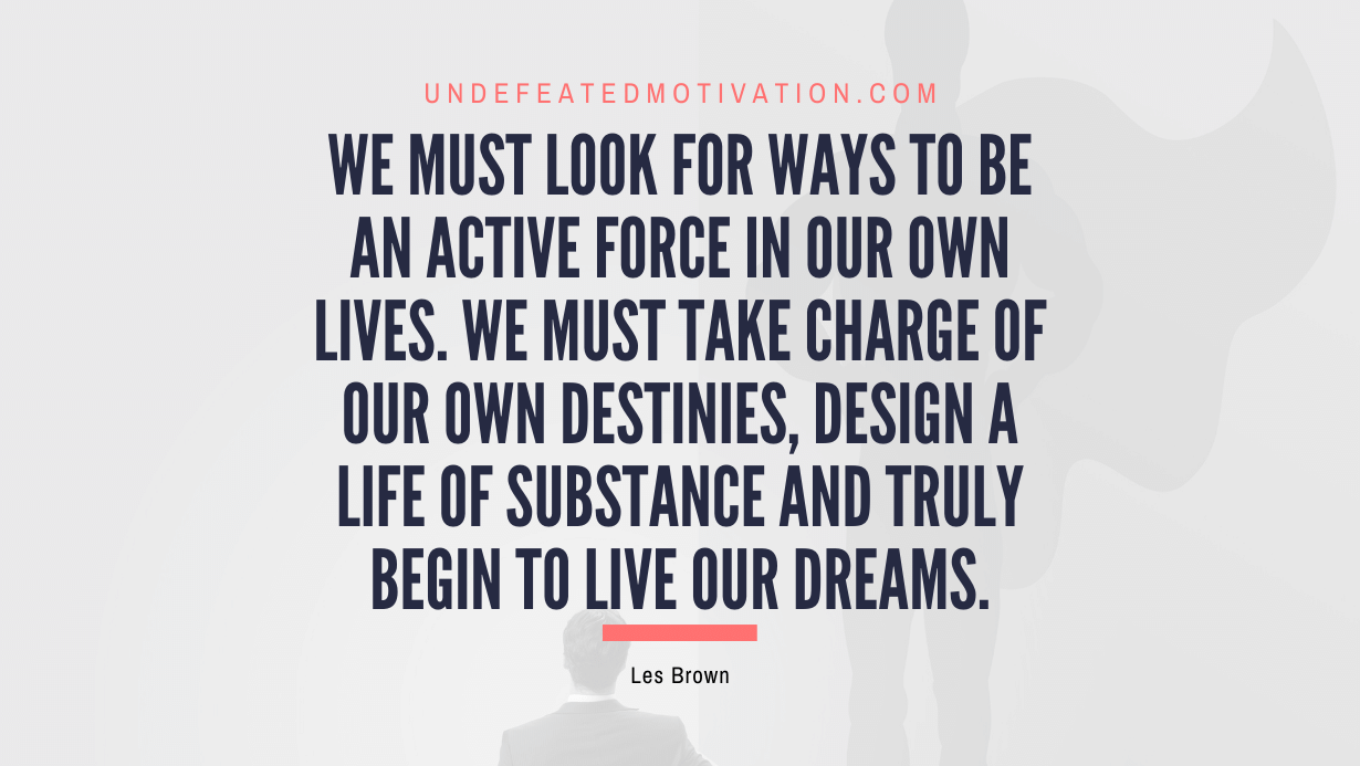 "We must look for ways to be an active force in our own lives. We must take charge of our own destinies, design a life of substance and truly begin to live our dreams." -Les Brown -Undefeated Motivation