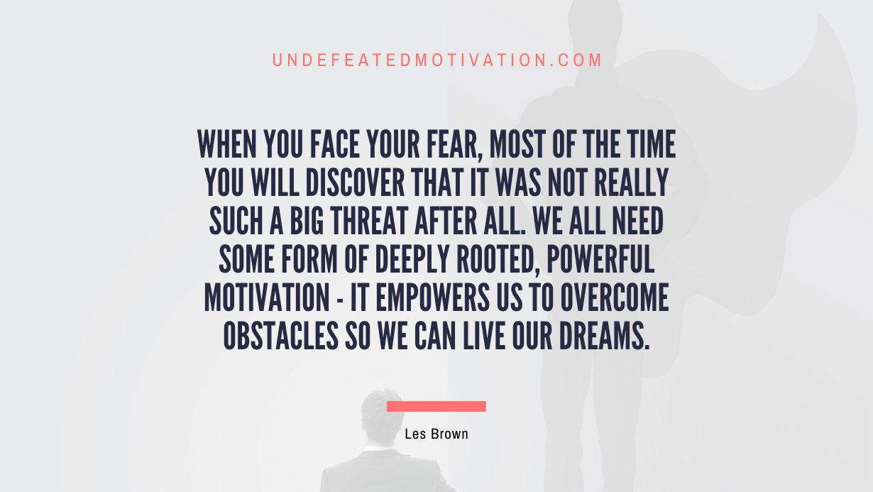 "When you face your fear, most of the time you will discover that it was not really such a big threat after all. We all need some form of deeply rooted, powerful motivation - it empowers us to overcome obstacles so we can live our dreams." -Les Brown -Undefeated Motivation