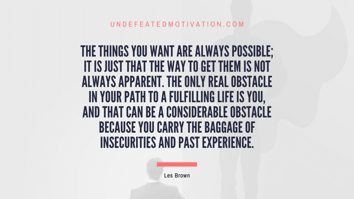 "The things you want are always possible; it is just that the way to get them is not always apparent. The only real obstacle in your path to a fulfilling life is you, and that can be a considerable obstacle because you carry the baggage of insecurities and past experience." -Les Brown -Undefeated Motivation
