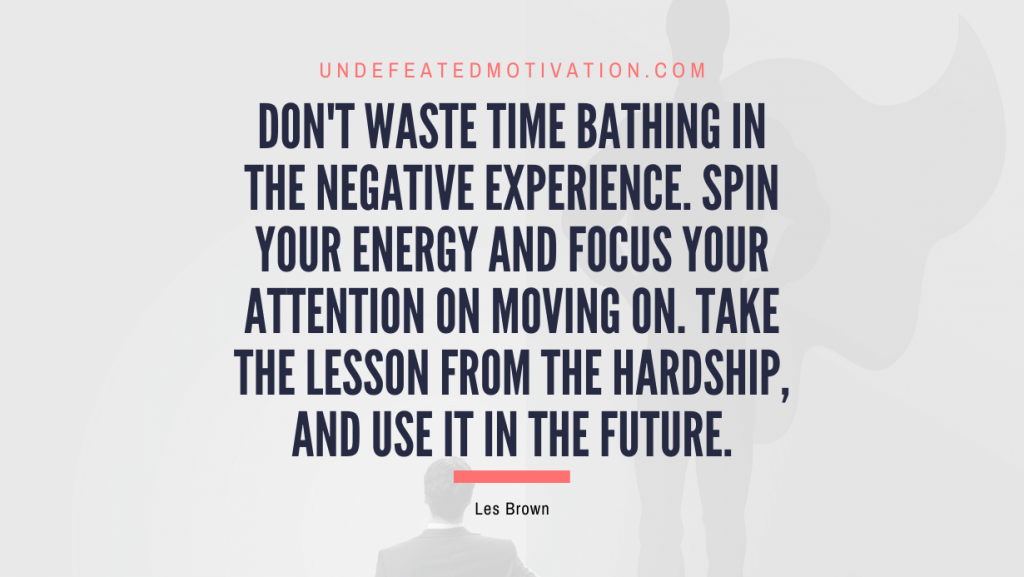 "Don't waste time bathing in the negative experience. Spin your energy and focus your attention on moving on. Take the lesson from the hardship, and use it in the future." -Les Brown -Undefeated Motivation