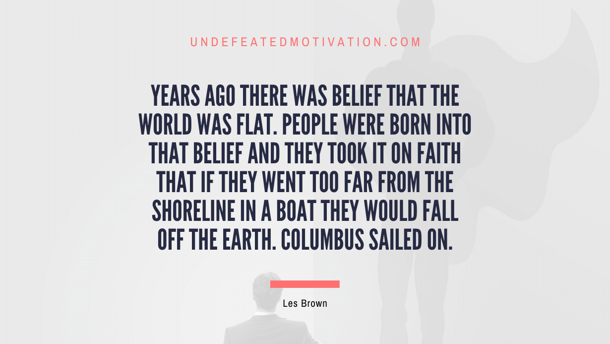"Years ago there was belief that the world was flat. People were born into that belief and they took it on faith that if they went too far from the shoreline in a boat they would fall off the earth. Columbus sailed on." -Les Brown -Undefeated Motivation