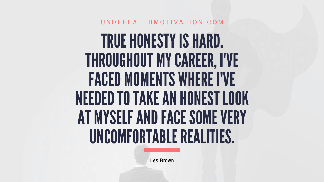 "True honesty is hard. Throughout my career, I've faced moments where I've needed to take an honest look at myself and face some very uncomfortable realities." -Les Brown -Undefeated Motivation