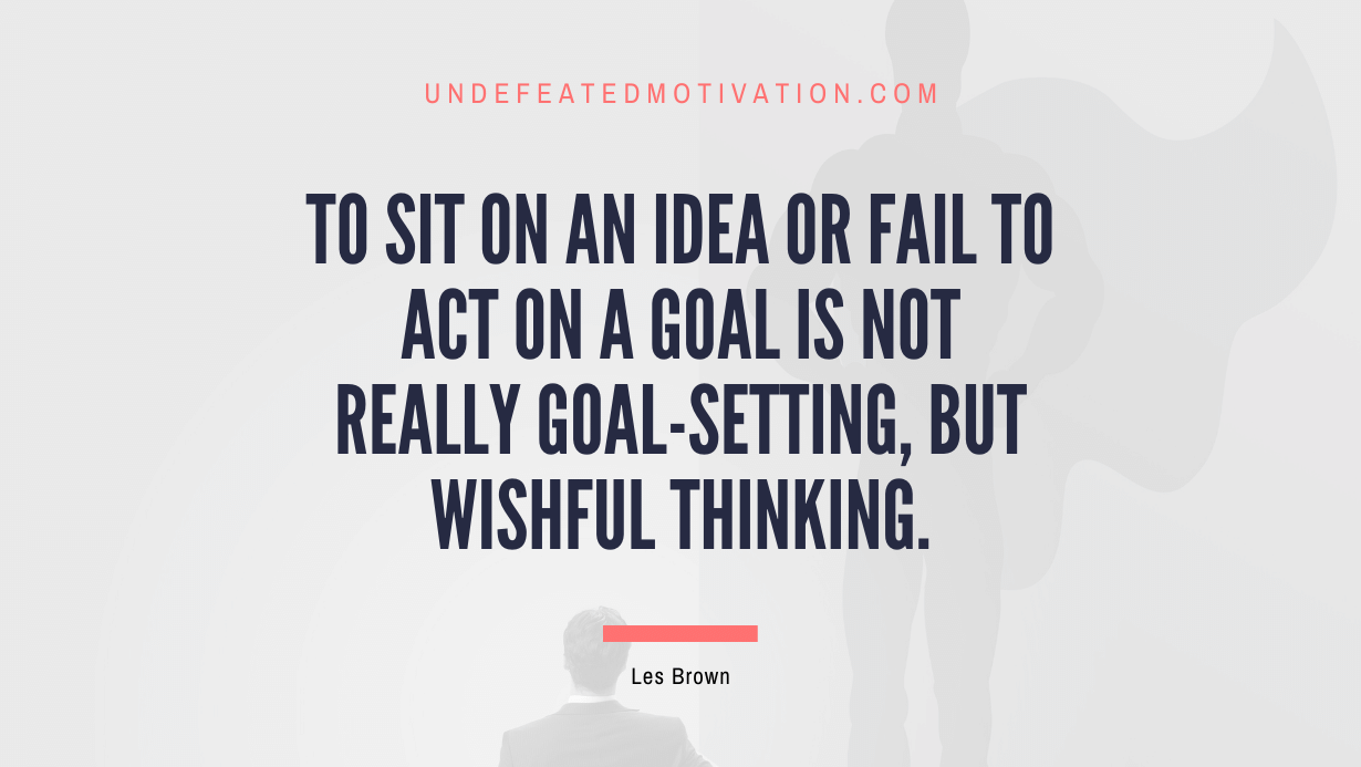 “To sit on an idea or fail to act on a goal is not really goal-setting, but wishful thinking.” -Les Brown