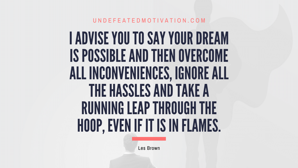 "I advise you to say your dream is possible and then overcome all inconveniences, ignore all the hassles and take a running leap through the hoop, even if it is in flames." -Les Brown -Undefeated Motivation