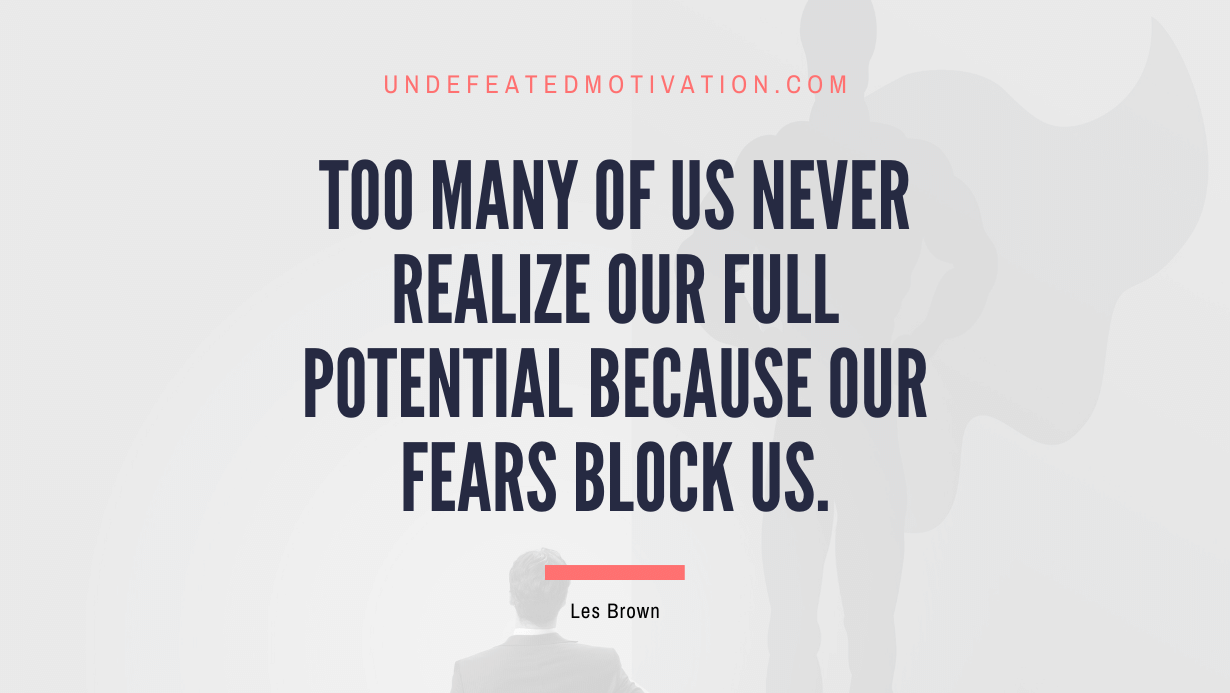 "Too many of us never realize our full potential because our fears block us." -Les Brown -Undefeated Motivation