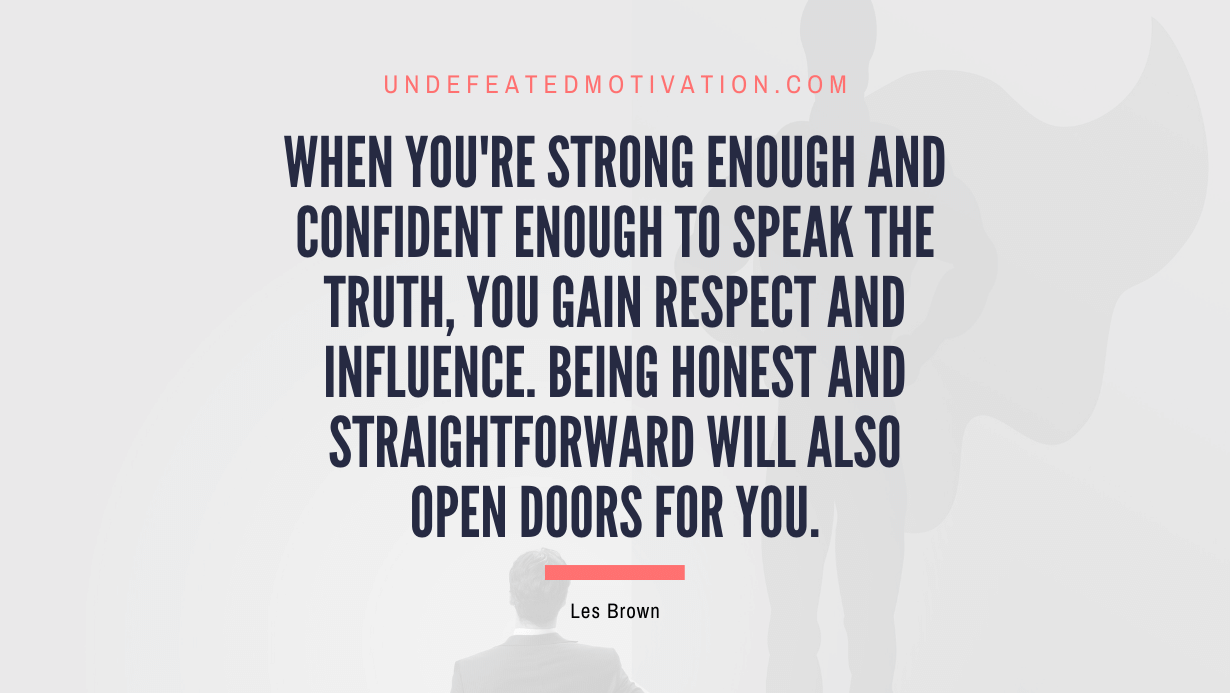"When you're strong enough and confident enough to speak the truth, you gain respect and influence. Being honest and straightforward will also open doors for you." -Les Brown -Undefeated Motivation
