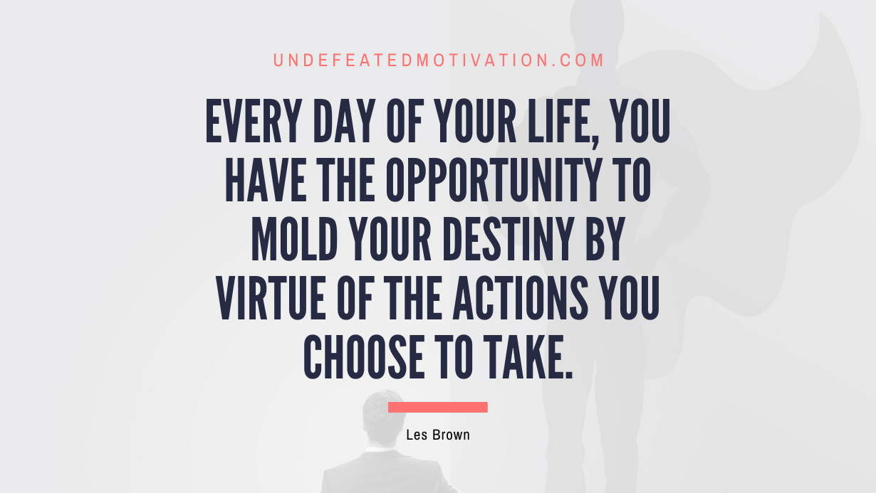 "Every day of your life, you have the opportunity to mold your destiny by virtue of the actions you choose to take." -Les Brown -Undefeated Motivation