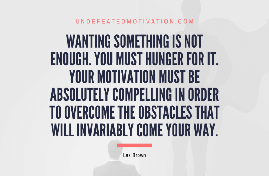 “Wanting something is not enough. You must hunger for it. Your motivation must be absolutely compelling in order to overcome the obstacles that will invariably come your way.” -Les Brown