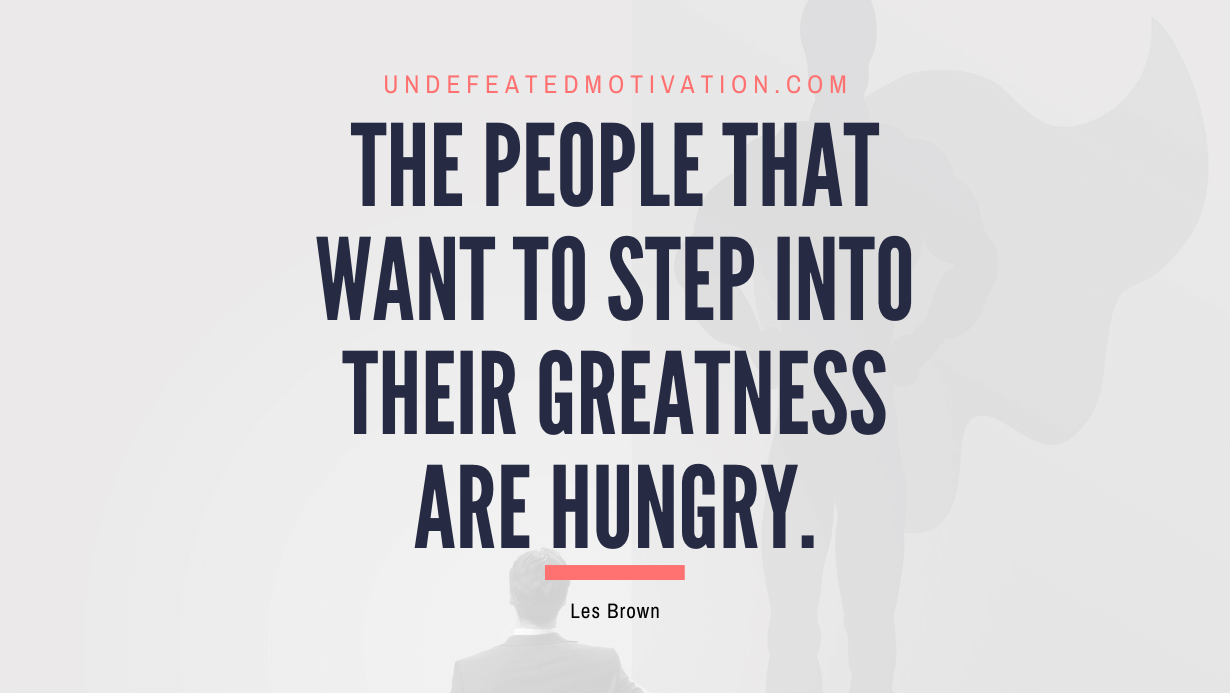 "The people that want to step into their greatness are hungry." -Les Brown -Undefeated Motivation