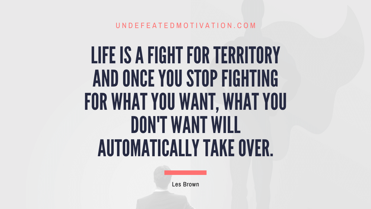 "Life is a fight for territory and once you stop fighting for what you want, what you don't want will automatically take over." -Les Brown -Undefeated Motivation