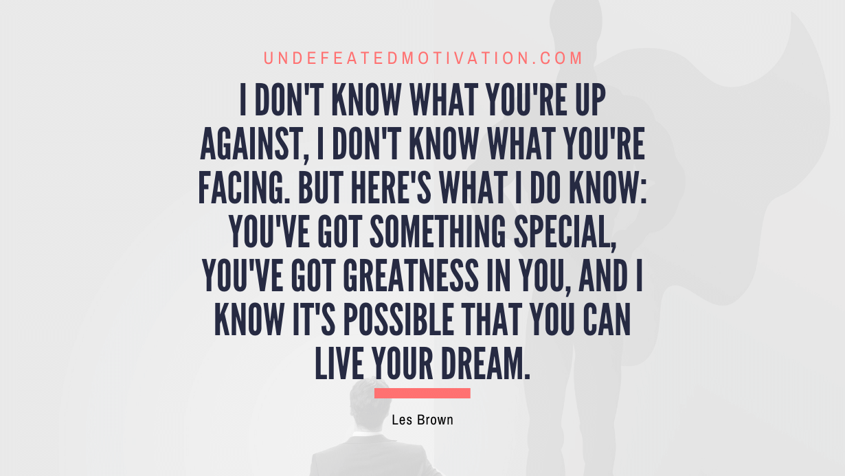"I don't know what you're up against, I don't know what you're facing. But here's what I do know: You've got something special, you've got greatness in you, and I know it's possible that you can live your dream." -Les Brown -Undefeated Motivation