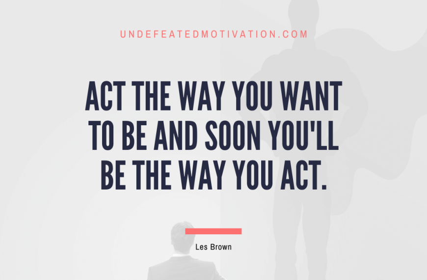 “Act the way you want to be and soon you’ll be the way you act.” -Les Brown