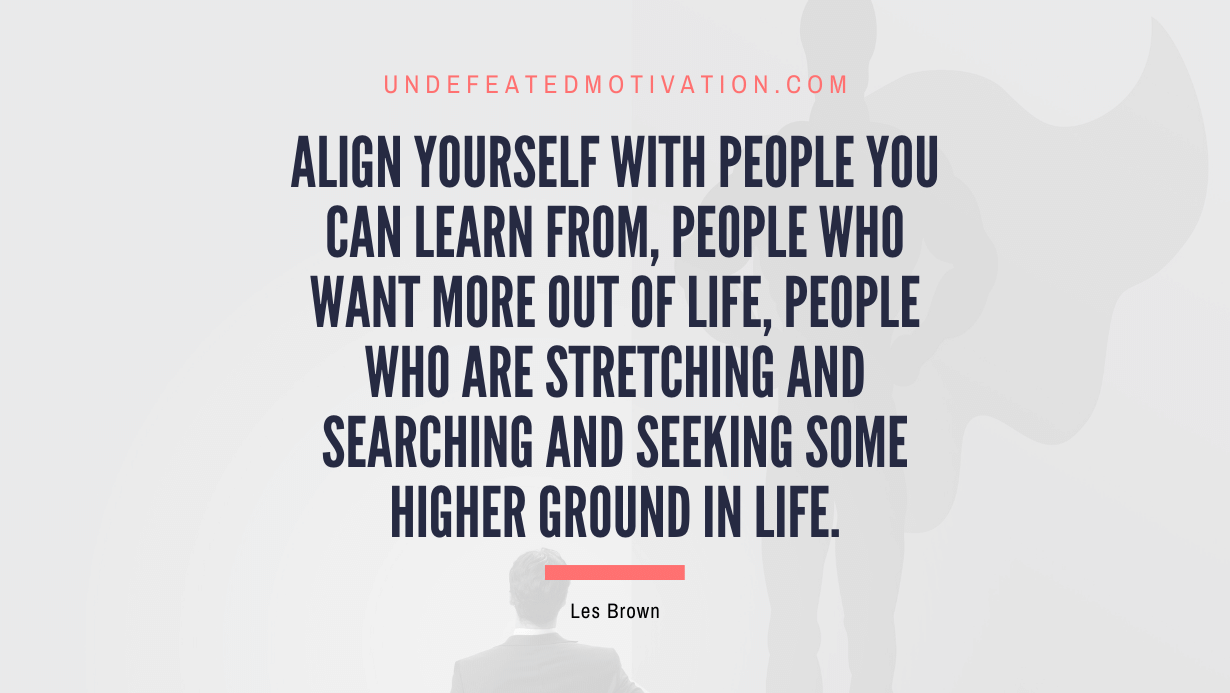 "Align yourself with people you can learn from, people who want more out of life, people who are stretching and searching and seeking some higher ground in life." -Les Brown -Undefeated Motivation