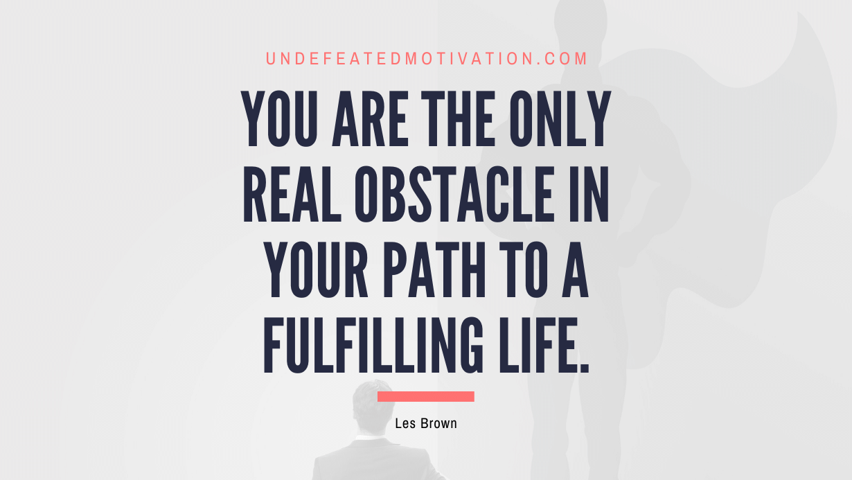 "You are the only real obstacle in your path to a fulfilling life." -Les Brown -Undefeated Motivation