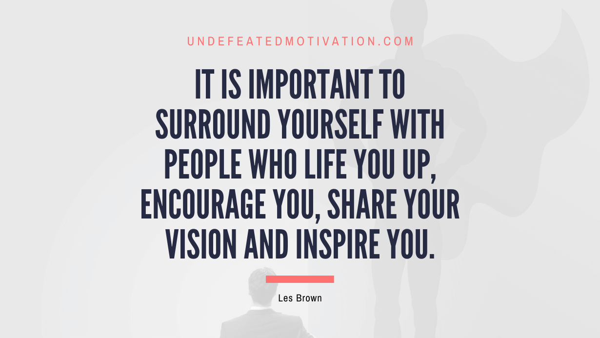 “It is important to surround yourself with people who life you up, encourage you, share your vision and inspire you.” -Les Brown