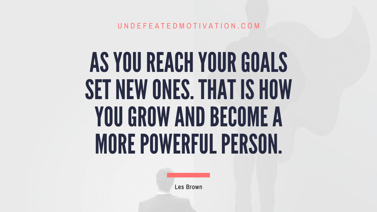 "As you reach your goals set new ones. That is how you grow and become a more powerful person." -Les Brown -Undefeated Motivation