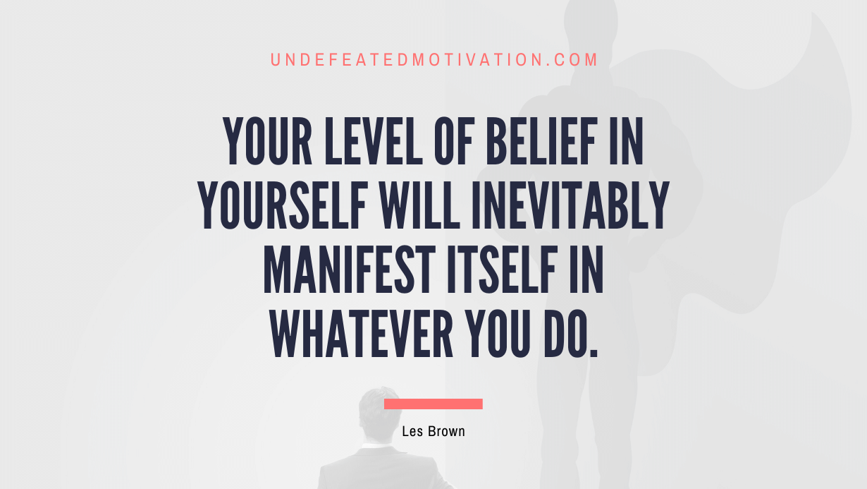 "Your level of belief in yourself will inevitably manifest itself in whatever you do." -Les Brown -Undefeated Motivation
