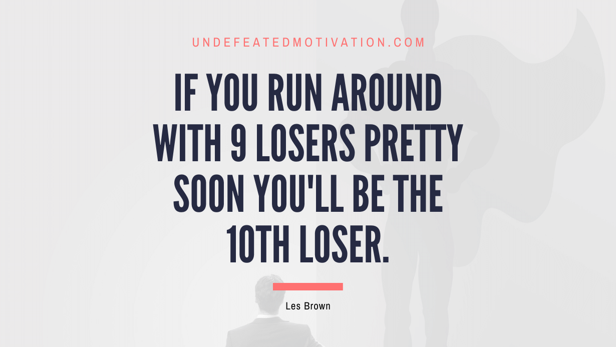 "If you run around with 9 losers pretty soon you'll be the 10th loser." -Les Brown -Undefeated Motivation
