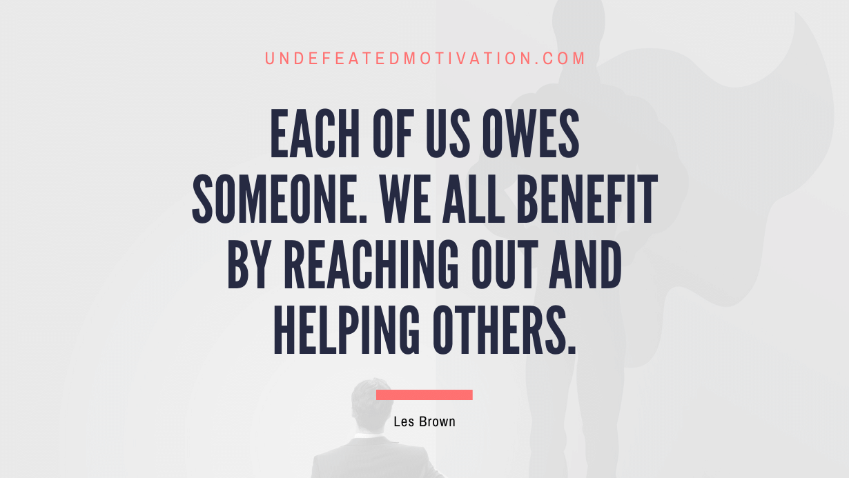 “Each of us owes someone. We all benefit by reaching out and helping others.” -Les Brown