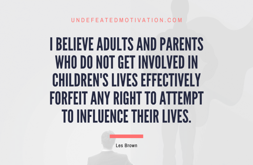 “I believe adults and parents who do not get involved in children’s lives effectively forfeit any right to attempt to influence their lives.” -Les Brown