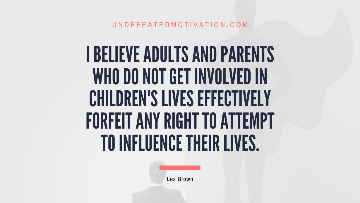 "I believe adults and parents who do not get involved in children's lives effectively forfeit any right to attempt to influence their lives." -Les Brown -Undefeated Motivation