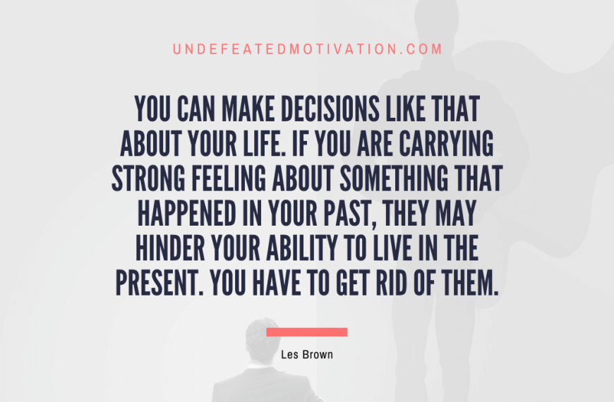“You can make decisions like that about your life. If you are carrying strong feeling about something that happened in your past, they may hinder your ability to live in the present. You have to get rid of them.” -Les Brown