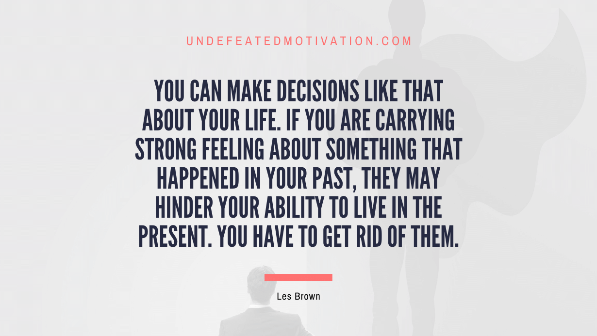 “You can make decisions like that about your life. If you are carrying strong feeling about something that happened in your past, they may hinder your ability to live in the present. You have to get rid of them.” -Les Brown