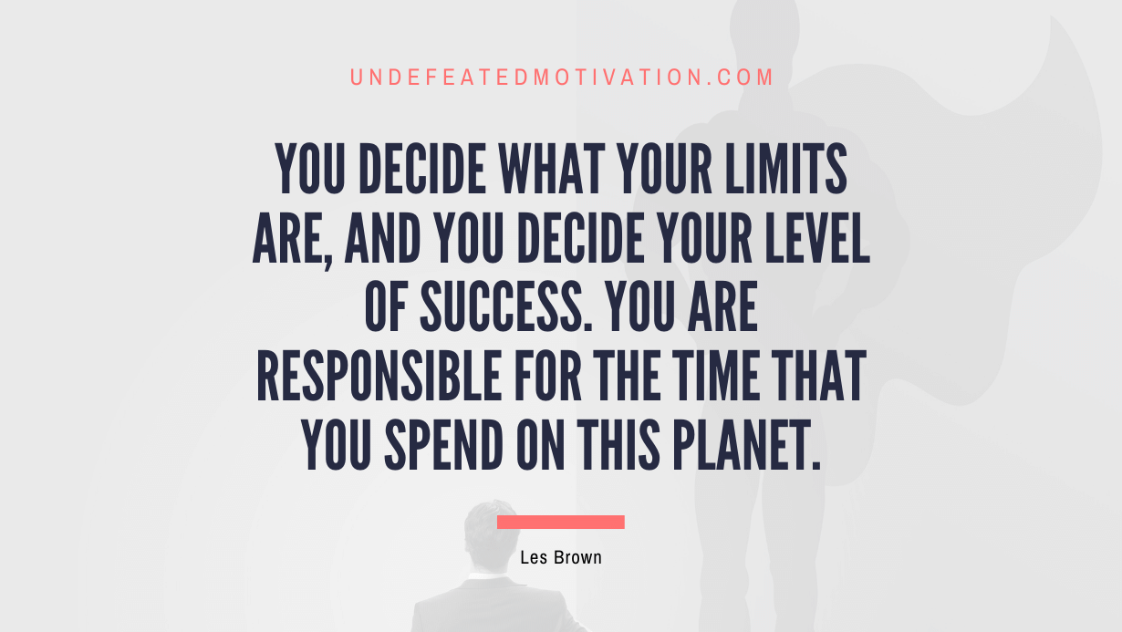 “YOU decide what your limits are, and YOU decide your level of success. You are responsible for the time that you spend on this planet.” -Les Brown