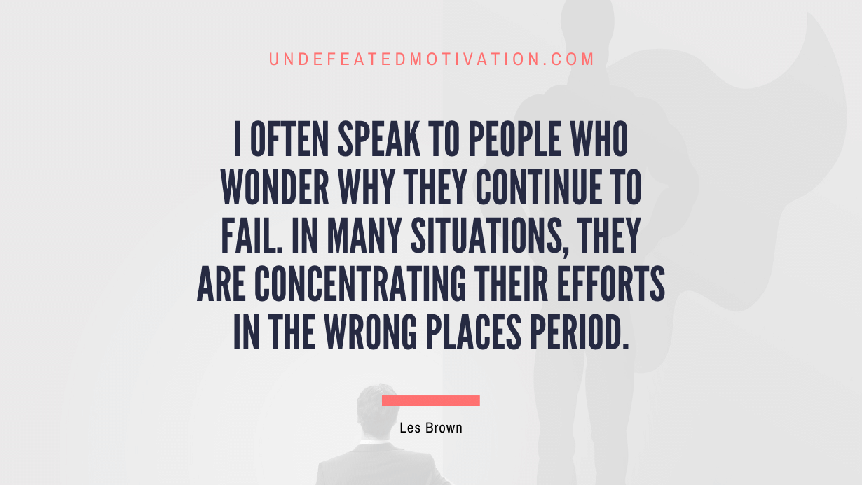 "I often speak to people who wonder why they continue to fail. In many situations, they are concentrating their efforts in the wrong places period." -Les Brown -Undefeated Motivation