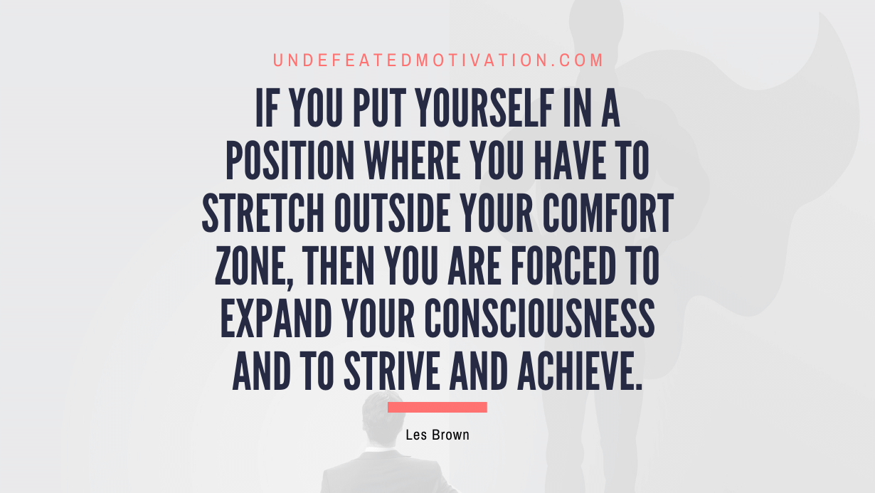 "If you put yourself in a position where you have to stretch outside your comfort zone, then you are forced to expand your consciousness and to strive and achieve." -Les Brown -Undefeated Motivation