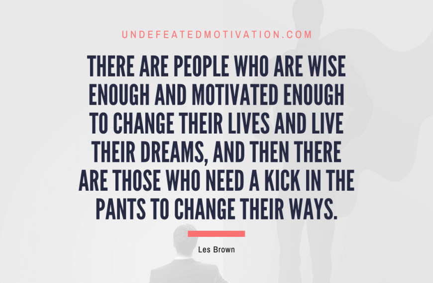 “There are people who are wise enough and motivated enough to change their lives and live their dreams, and then there are those who need a kick in the pants to change their ways.” -Les Brown