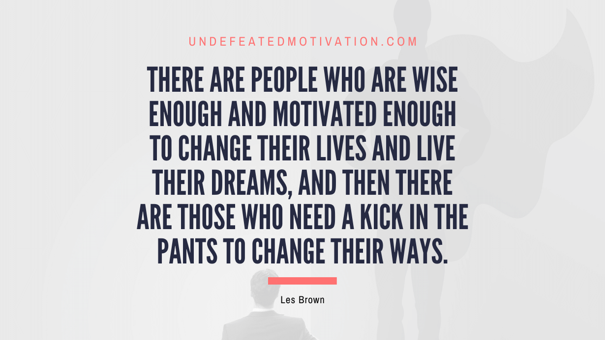 “There are people who are wise enough and motivated enough to change their lives and live their dreams, and then there are those who need a kick in the pants to change their ways.” -Les Brown