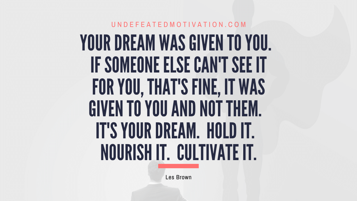 “Your dream was given to you. If someone else can’t see it for you, that’s fine, it was given to you and not them. It’s your dream. Hold it. Nourish it. Cultivate it.” -Les Brown