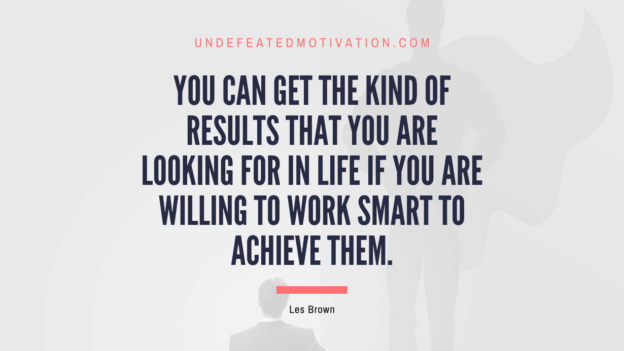 “You can get the kind of results that you are looking for in life if you are willing to work smart to achieve them.” -Les Brown