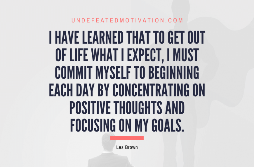 “I have learned that to get out of life what I expect, I must commit myself to beginning each day by concentrating on positive thoughts and focusing on my goals.” -Les Brown