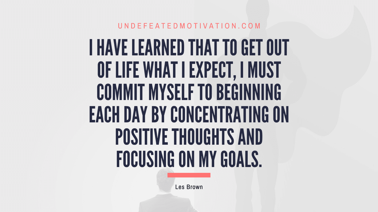 "I have learned that to get out of life what I expect, I must commit myself to beginning each day by concentrating on positive thoughts and focusing on my goals." -Les Brown -Undefeated Motivation