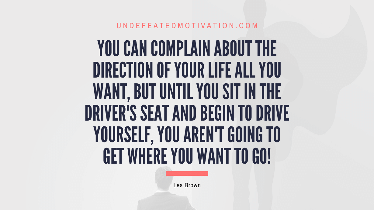 “You can complain about the direction of your life all you want, but until you sit in the driver’s seat and begin to drive yourself, you aren’t going to get where you want to go!” -Les Brown