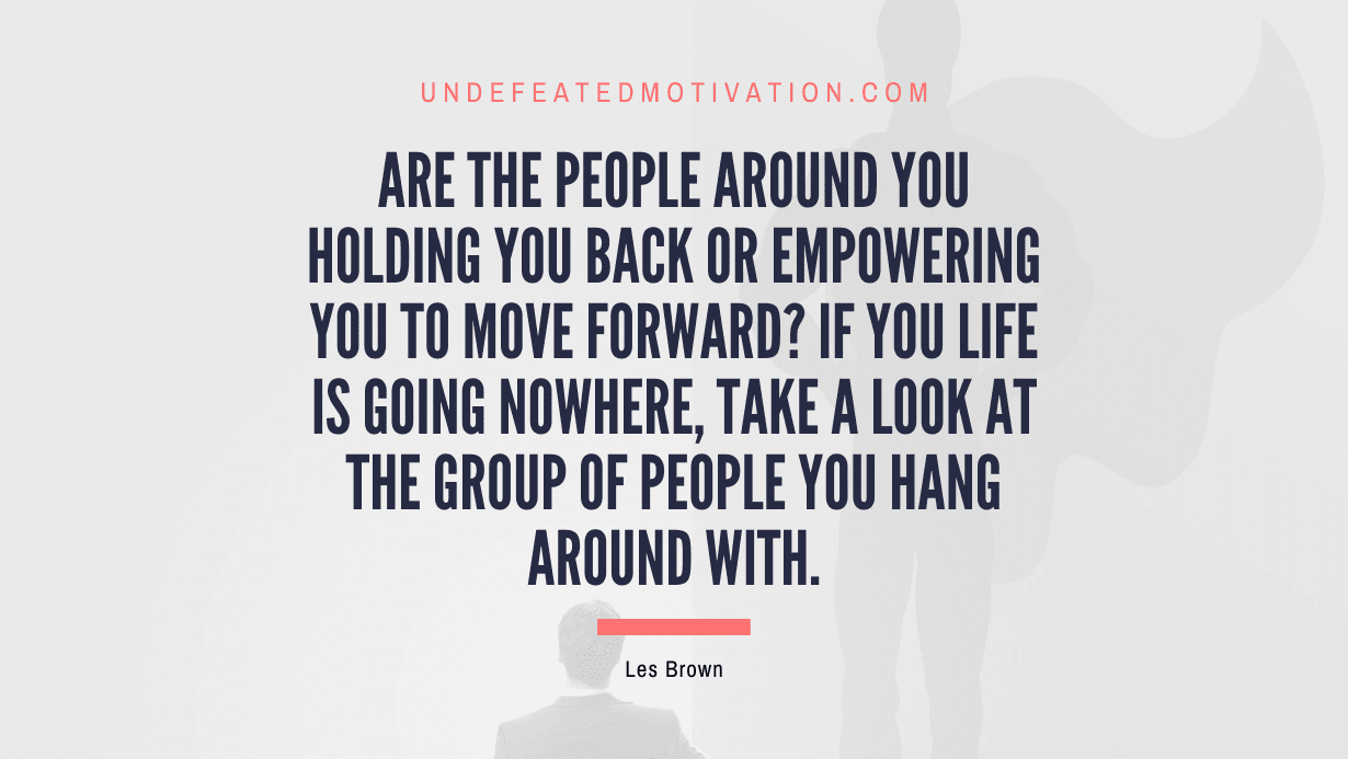 "Are the people around you holding you back or empowering you to move forward? If you life is going nowhere, take a look at the group of people you hang around with." -Les Brown -Undefeated Motivation
