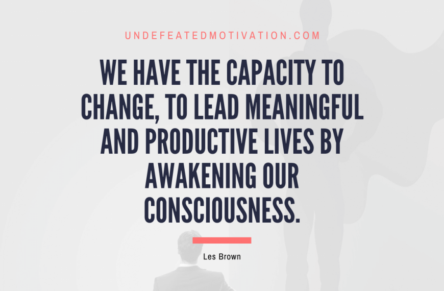 “We have the capacity to change, to lead meaningful and productive lives by awakening our consciousness.” -Les Brown