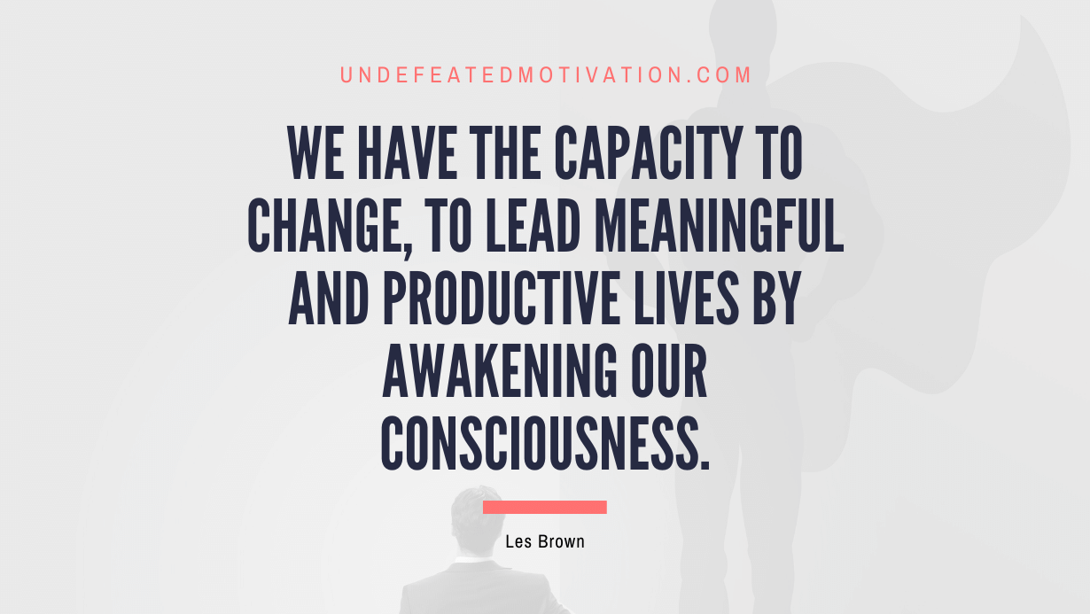 "We have the capacity to change, to lead meaningful and productive lives by awakening our consciousness." -Les Brown -Undefeated Motivation
