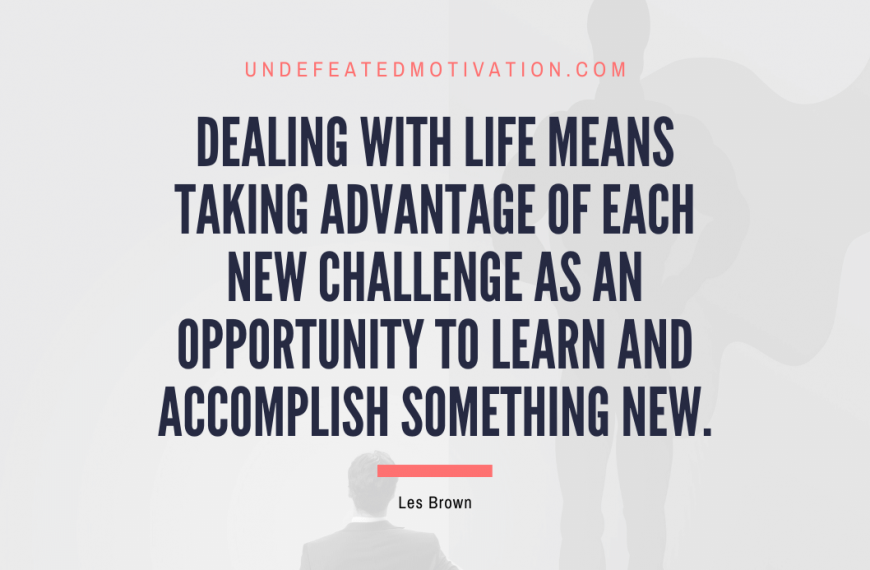 “Dealing with life means taking advantage of each new challenge as an opportunity to learn and accomplish something new.” -Les Brown