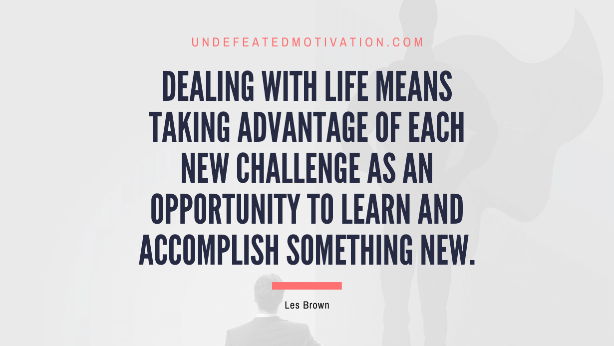 "Dealing with life means taking advantage of each new challenge as an opportunity to learn and accomplish something new." -Les Brown -Undefeated Motivation