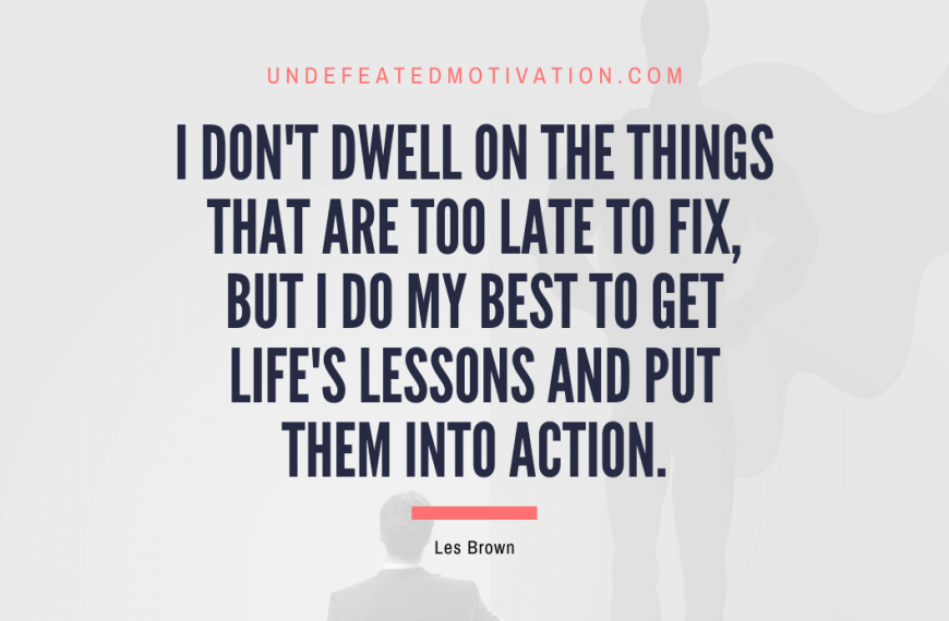 “I don’t dwell on the things that are too late to fix, but I do my best to get life’s lessons and put them into action.” -Les Brown