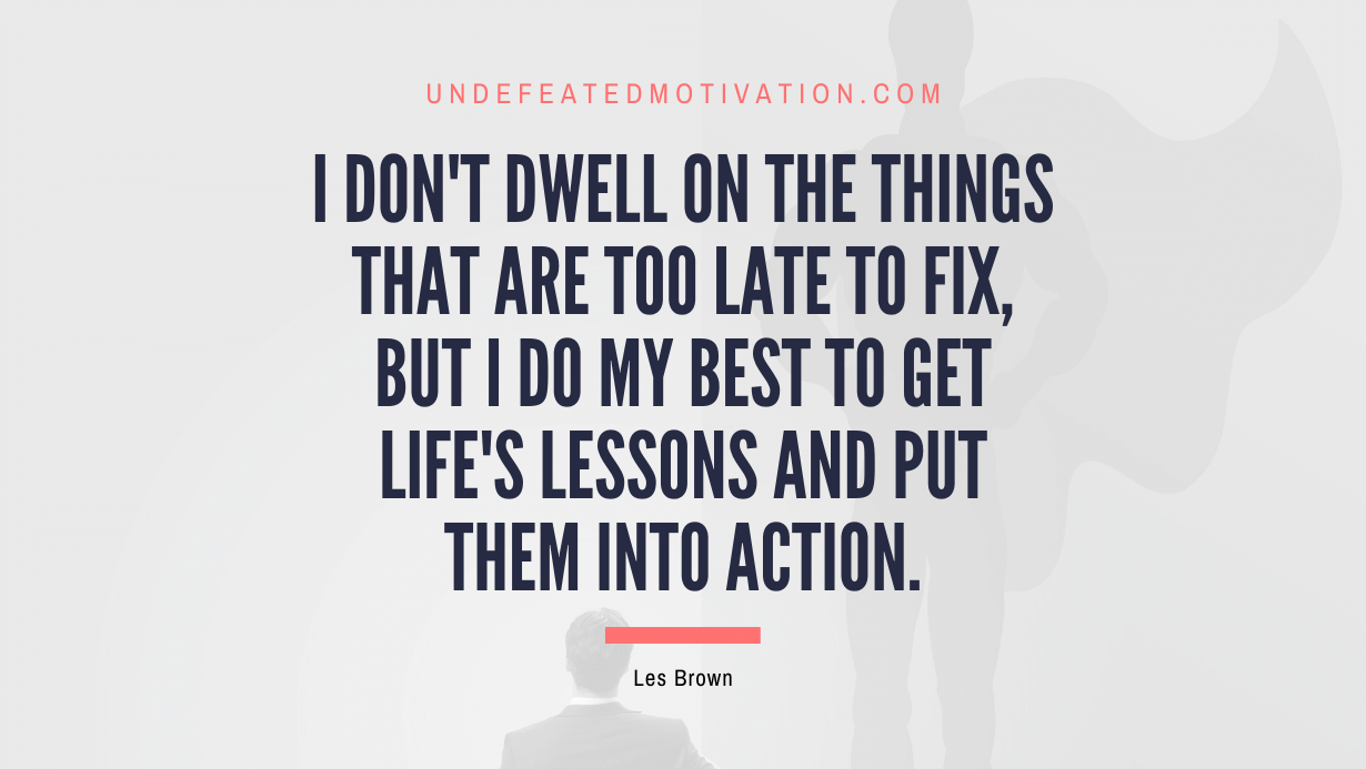 "I don't dwell on the things that are too late to fix, but I do my best to get life's lessons and put them into action." -Les Brown -Undefeated Motivation