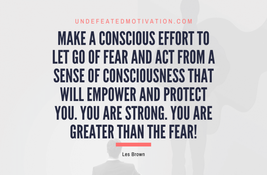 “Make a conscious effort to let go of fear and act from a sense of consciousness that will empower and protect you. You are strong. You are greater than the fear!” -Les Brown