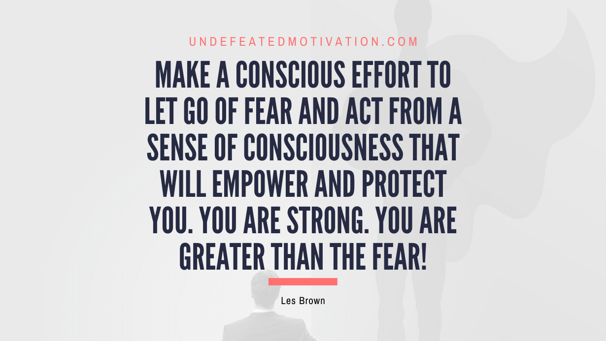 “Make a conscious effort to let go of fear and act from a sense of consciousness that will empower and protect you. You are strong. You are greater than the fear!” -Les Brown