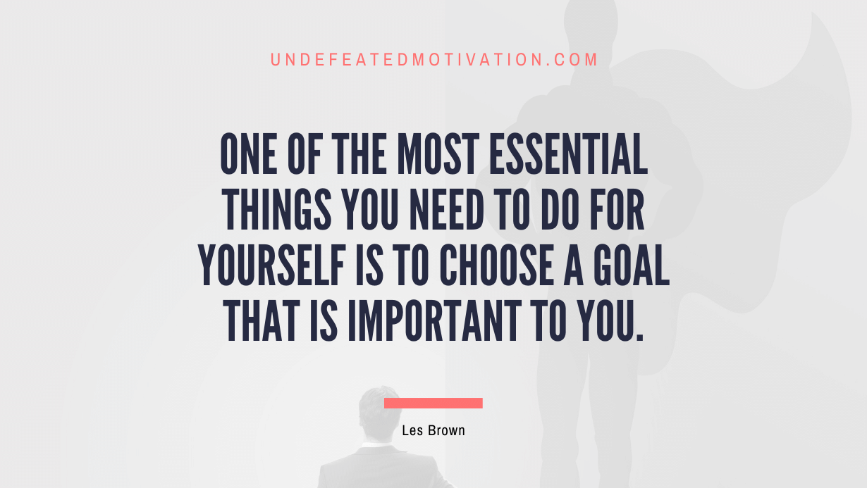 "One of the most essential things you need to do for yourself is to choose a goal that is important to you." -Les Brown -Undefeated Motivation