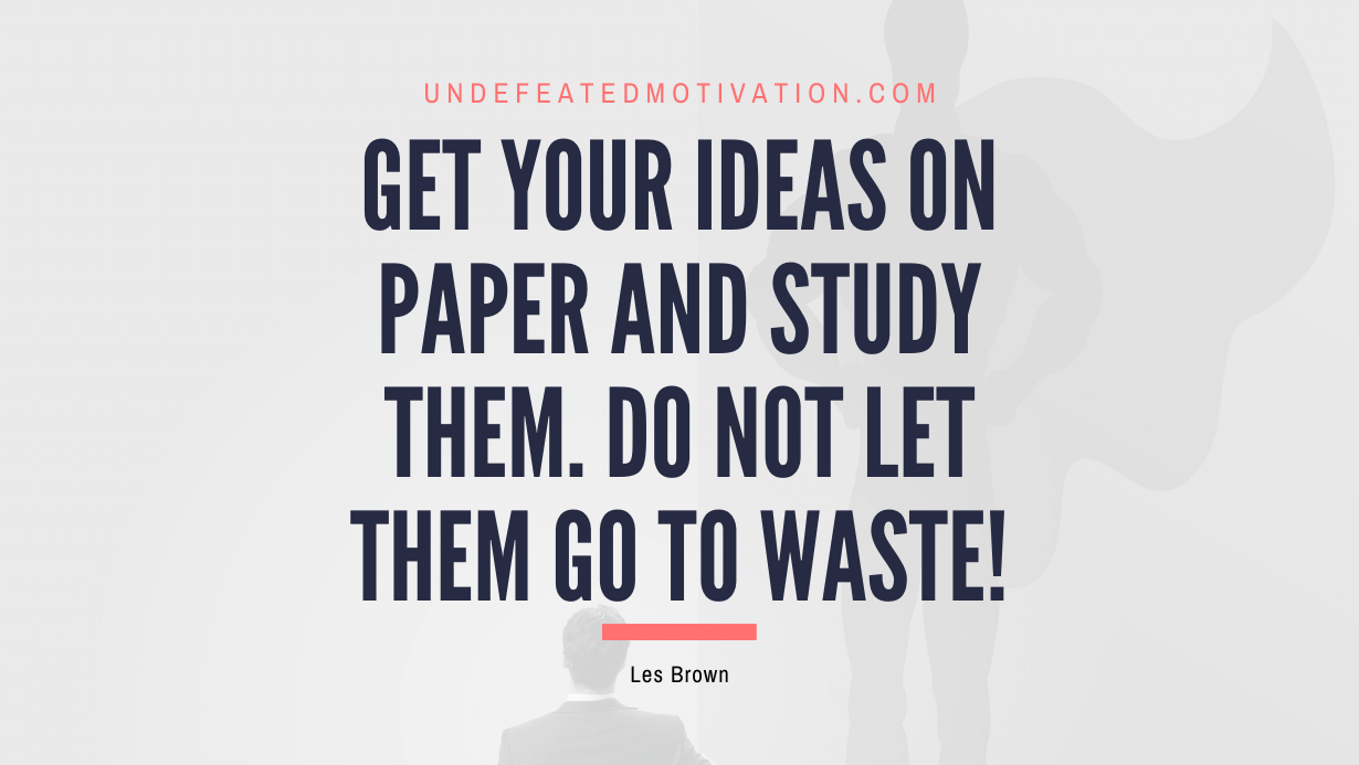 “Get your ideas on paper and study them. Do not let them go to waste!” -Les Brown
