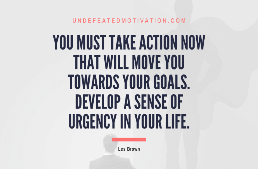 “You must take action now that will move you towards your goals. Develop a sense of urgency in your life.” -Les Brown