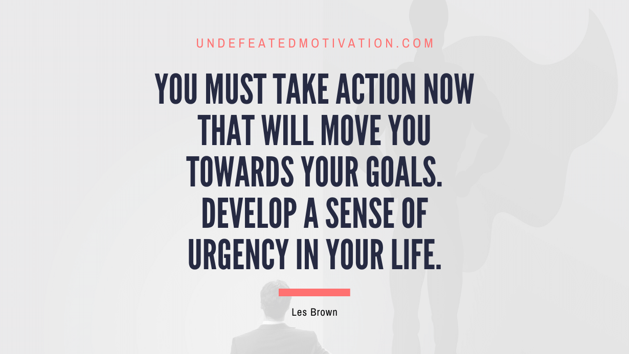 "You must take action now that will move you towards your goals. Develop a sense of urgency in your life." -Les Brown -Undefeated Motivation